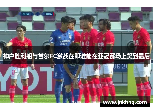 神户胜利船与首尔FC激战在即谁能在亚冠赛场上笑到最后