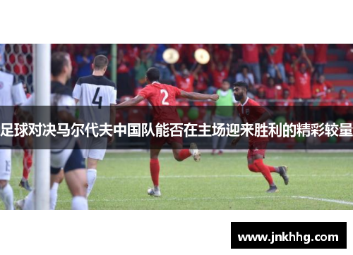 足球对决马尔代夫中国队能否在主场迎来胜利的精彩较量
