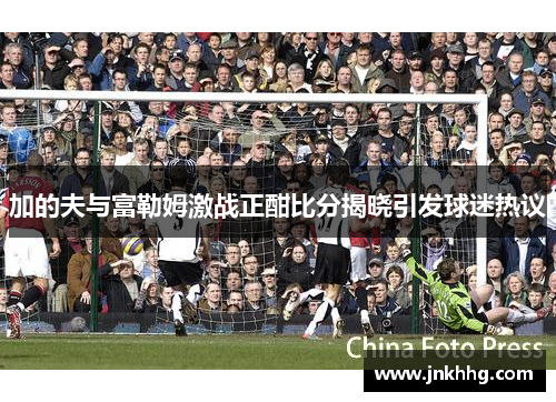 加的夫与富勒姆激战正酣比分揭晓引发球迷热议